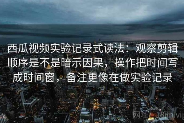 西瓜视频实验记录式读法：观察剪辑顺序是不是暗示因果，操作把时间写成时间窗，备注更像在做实验记录