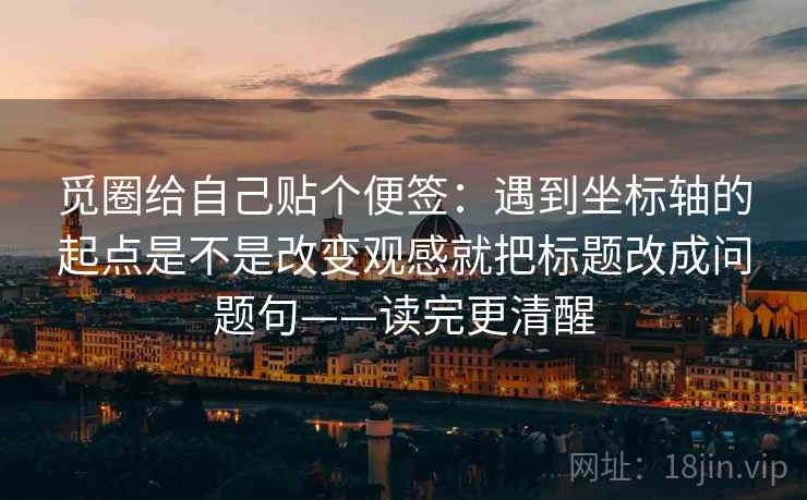觅圈给自己贴个便签:遇到坐标轴的起点是不是改变观感就把标题改成问题句——读完更清醒 觅圈给自己贴个便签:遇到坐标轴的起点是不是改变观感就把标题改成问题句——读完更清醒