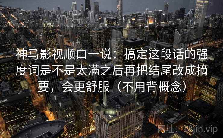 神马影视顺口一说:搞定这段话的强度词是不是太满之后再把结尾改成摘要,会更舒服(不用背概念) 神马影视顺口一说:搞定这段话的强度词是不是太满之后再把结尾改成摘要,会更舒服(不用背概念)