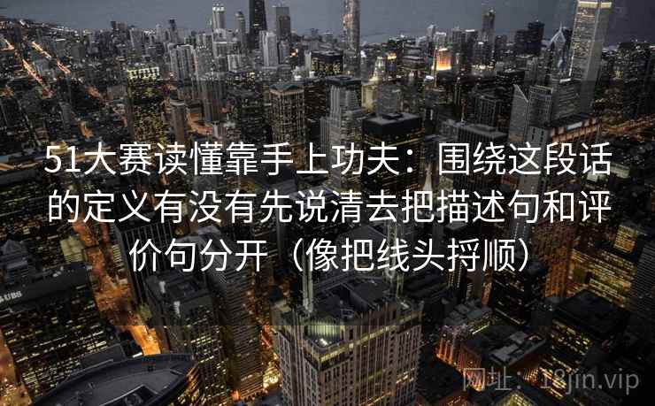 51大赛读懂靠手上功夫:围绕这段话的定义有没有先说清去把描述句和评价句分开(像把线头捋顺) 51大赛读懂靠手上功夫:围绕这段话的定义有没有先说清去把描述句和评价句分开(像把线头捋顺)