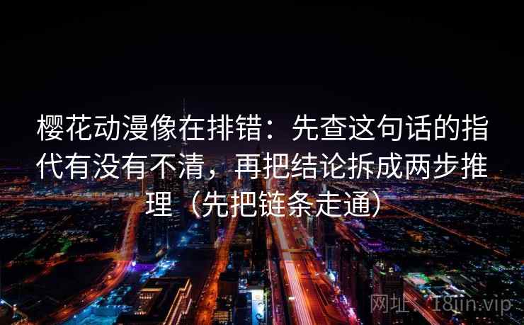 樱花动漫像在排错：先查这句话的指代有没有不清，再把结论拆成两步推理（先把链条走通）